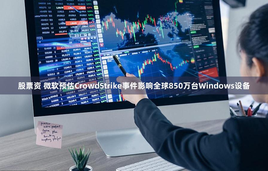 股票资 微软预估CrowdStrike事件影响全球850万台Windows设备