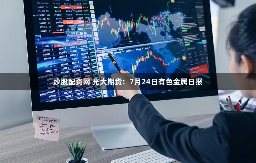 炒股配资网 光大期货：7月24日有色金属日报