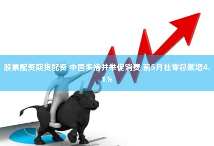 股票配资期货配资 中国多措并举促消费 前5月社零总额增4.1%