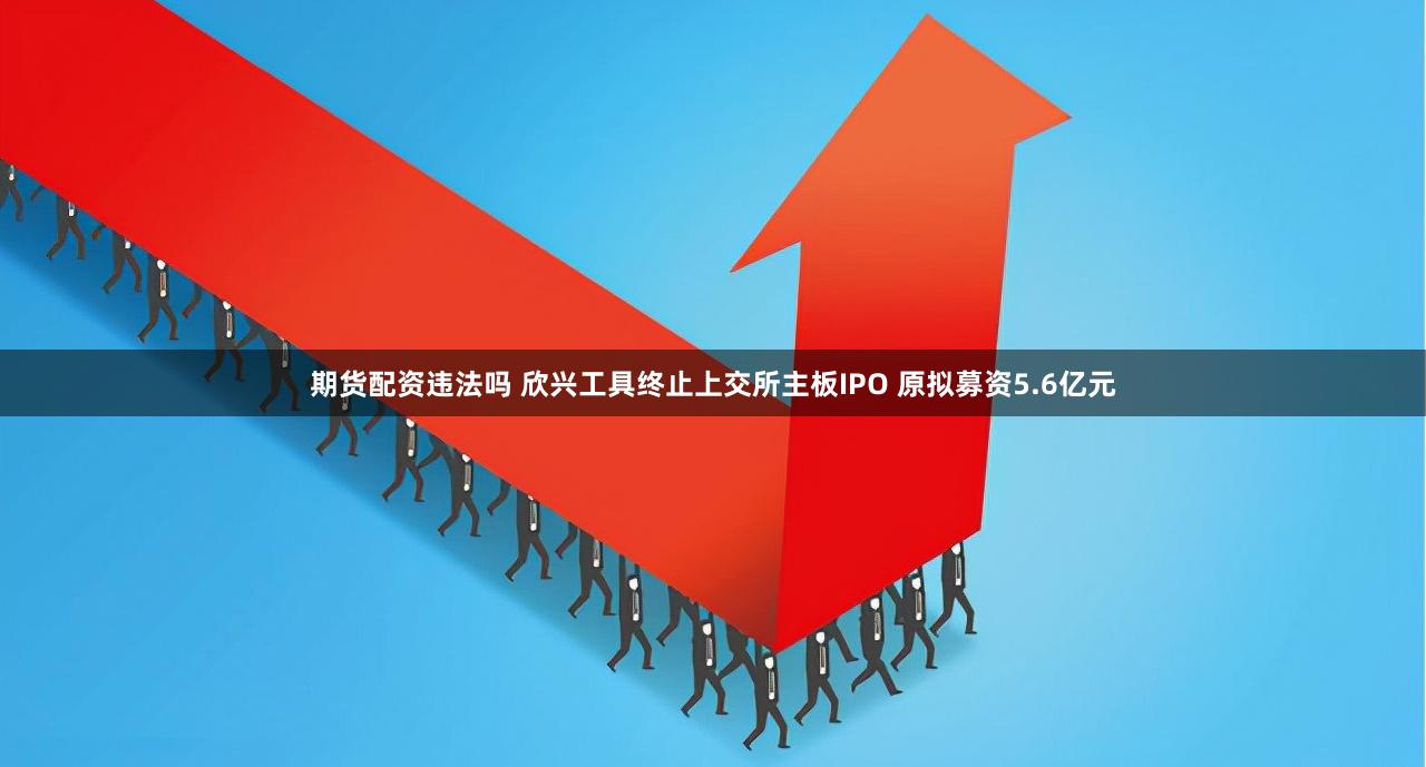 期货配资违法吗 欣兴工具终止上交所主板IPO 原拟募资5.6亿元