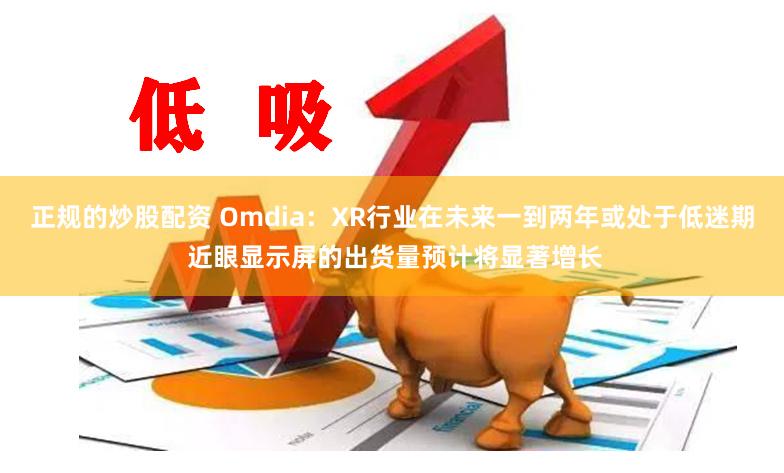 正规的炒股配资 Omdia：XR行业在未来一到两年或处于低迷期 近眼显示屏的出货量预计将显著增长