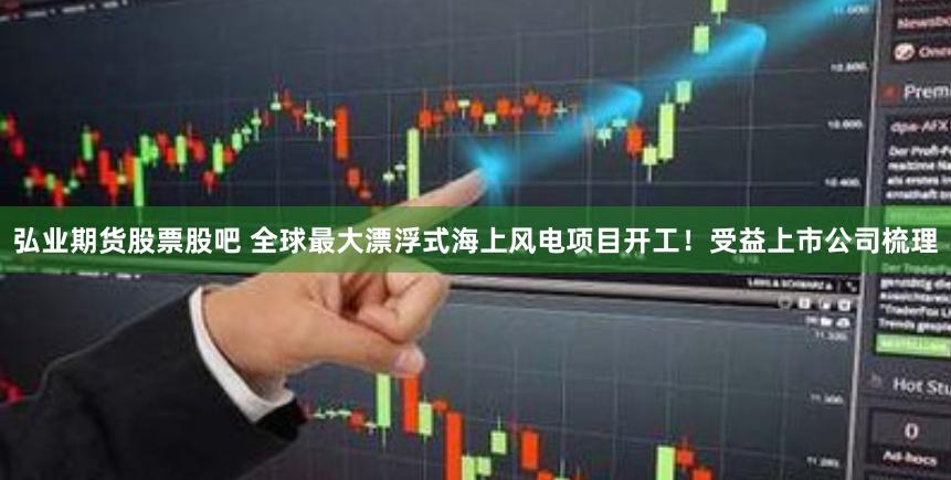 弘业期货股票股吧 全球最大漂浮式海上风电项目开工！受益上市公司梳理