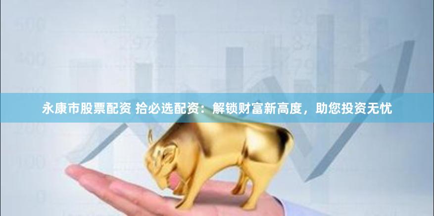 永康市股票配资 拾必选配资：解锁财富新高度，助您投资无忧