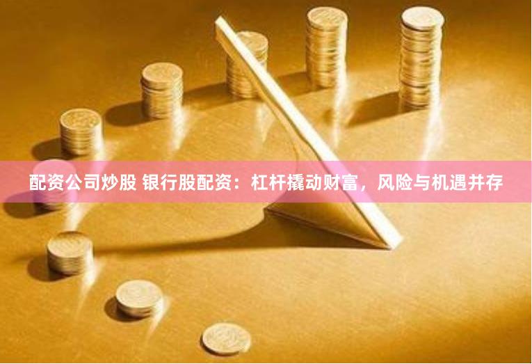 配资公司炒股 银行股配资：杠杆撬动财富，风险与机遇并存