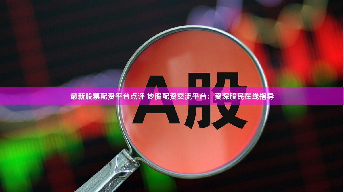最新股票配资平台点评 炒股配资交流平台：资深股民在线指导