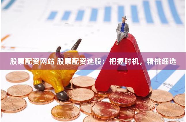 股票配资网站 股票配资选股：把握时机，精挑细选