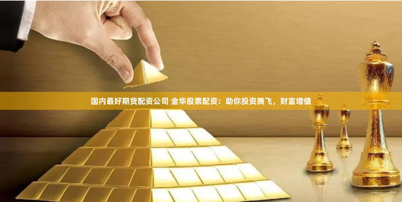 国内最好期货配资公司 金华股票配资：助你投资腾飞，财富增值