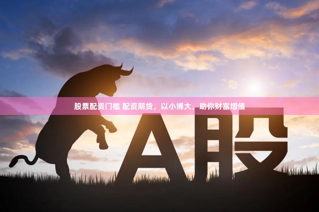 股票配资门槛 配资期货，以小博大，助你财富增值