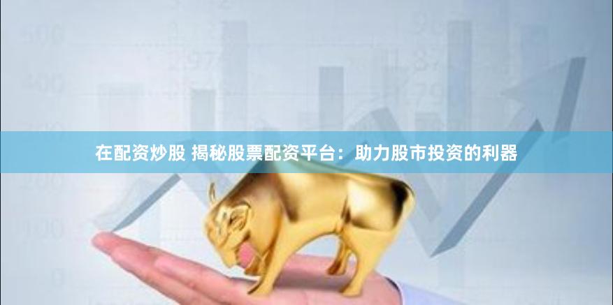 在配资炒股 揭秘股票配资平台：助力股市投资的利器