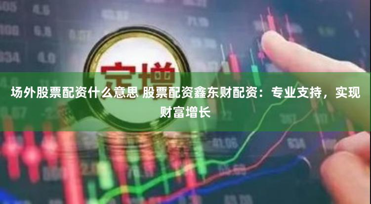 场外股票配资什么意思 股票配资鑫东财配资：专业支持，实现财富增长