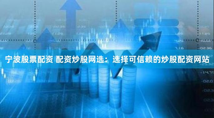 宁波股票配资 配资炒股网选：选择可信赖的炒股配资网站