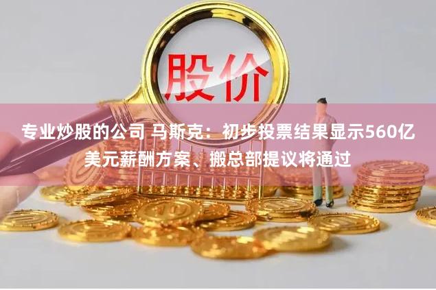专业炒股的公司 马斯克：初步投票结果显示560亿美元薪酬方案、搬总部提议将通过