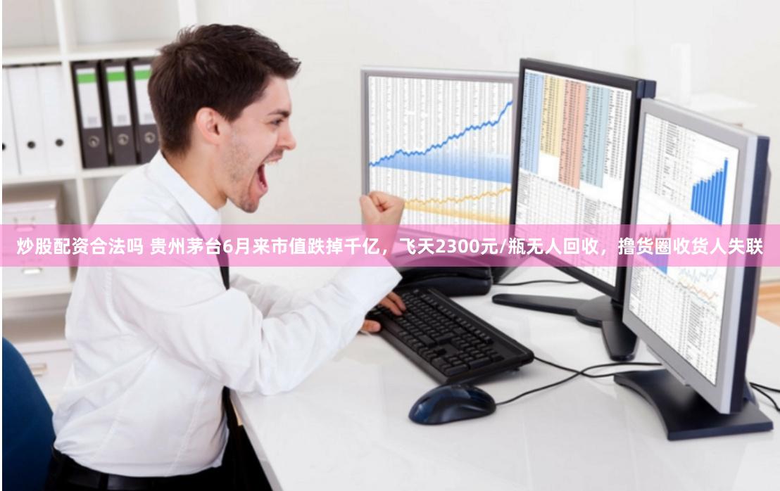 炒股配资合法吗 贵州茅台6月来市值跌掉千亿，飞天2300元/瓶无人回收，撸货圈收货人失联