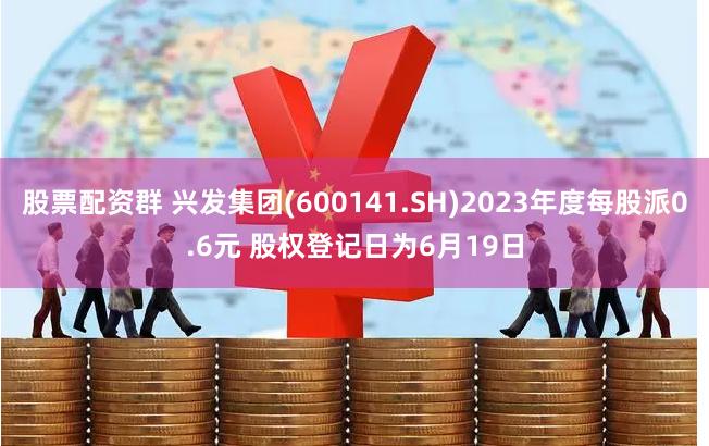 股票配资群 兴发集团(600141.SH)2023年度每股派0.6元 股权登记日为6月19日