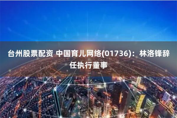 台州股票配资 中国育儿网络(01736)：林洛锋辞任执行董事