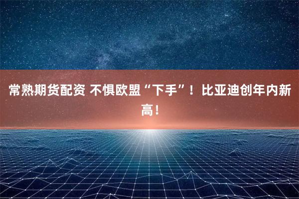 常熟期货配资 不惧欧盟“下手”！比亚迪创年内新高！
