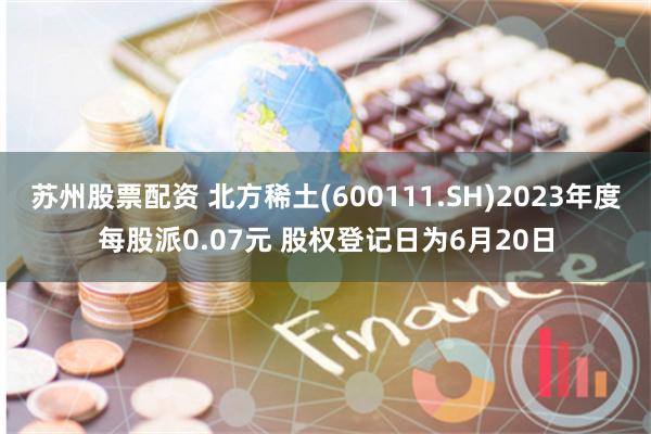 苏州股票配资 北方稀土(600111.SH)2023年度每股派0.07元 股权登记日为6月20日