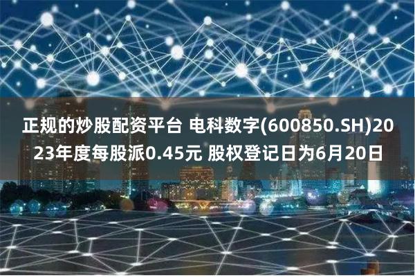 正规的炒股配资平台 电科数字(600850.SH)2023年度每股派0.45元 股权登记日为6月20日
