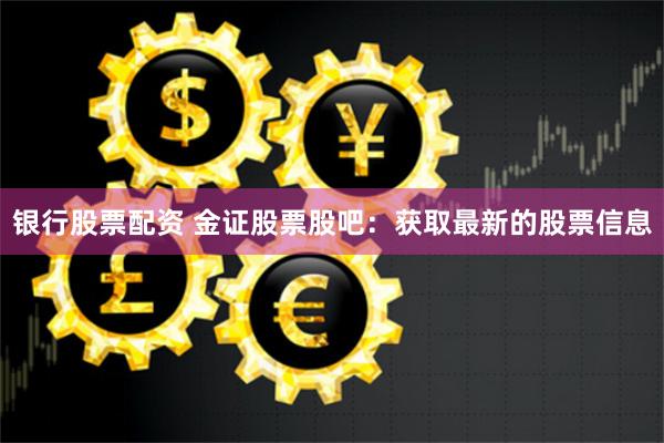 银行股票配资 金证股票股吧：获取最新的股票信息