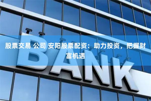 股票交易 公司 安阳股票配资：助力投资，把握财富机遇