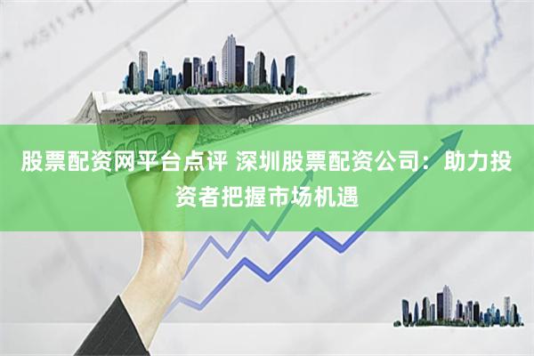 股票配资网平台点评 深圳股票配资公司：助力投资者把握市场机遇