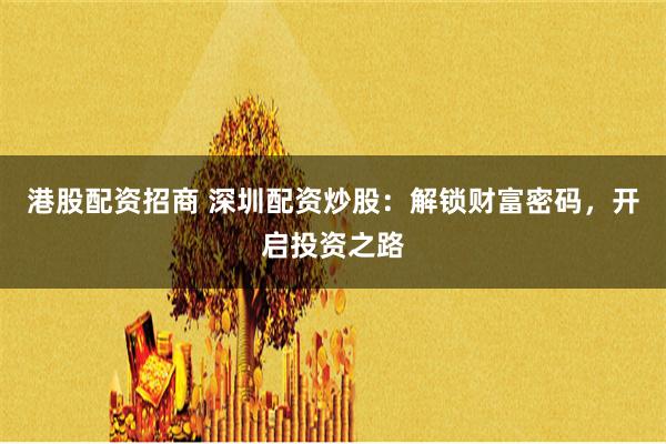 港股配资招商 深圳配资炒股：解锁财富密码，开启投资之路