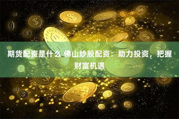 期货配资是什么 佛山炒股配资：助力投资，把握财富机遇