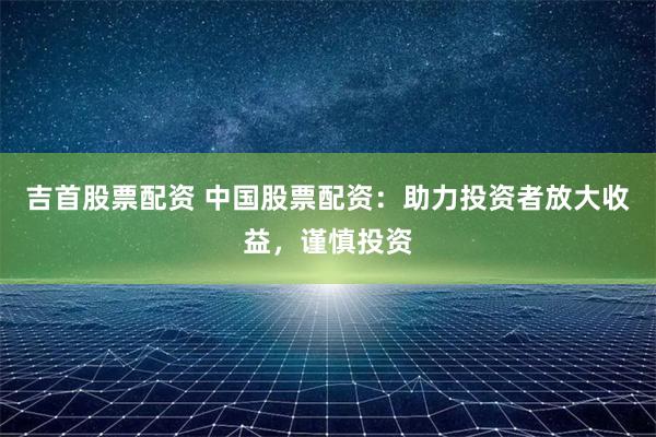 吉首股票配资 中国股票配资：助力投资者放大收益，谨慎投资