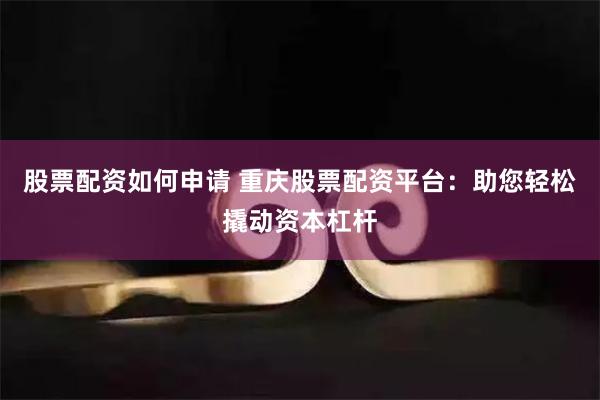 股票配资如何申请 重庆股票配资平台：助您轻松撬动资本杠杆