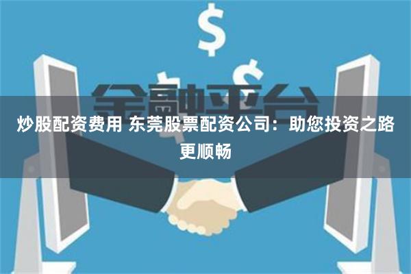 炒股配资费用 东莞股票配资公司：助您投资之路更顺畅