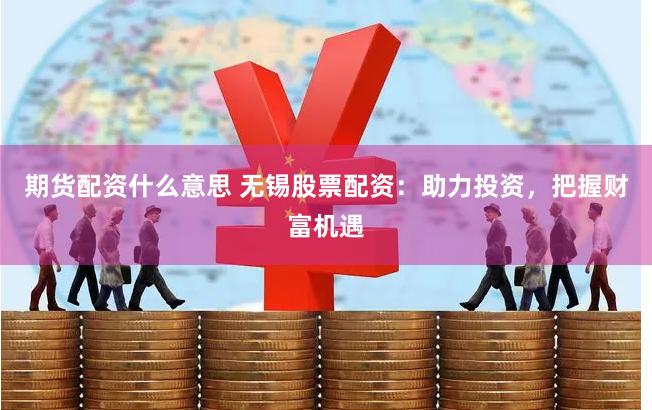 期货配资什么意思 无锡股票配资：助力投资，把握财富机遇