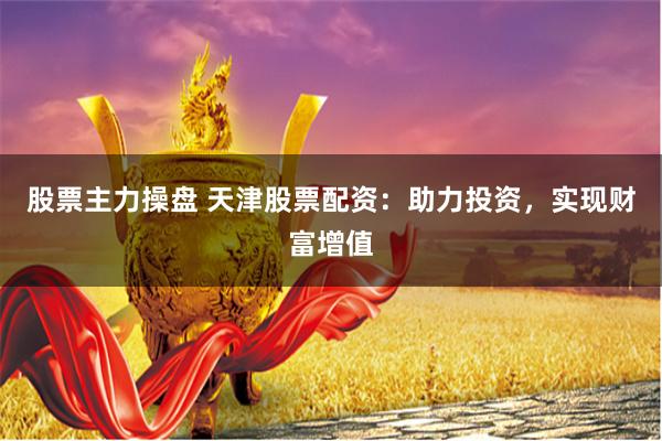 股票主力操盘 天津股票配资：助力投资，实现财富增值