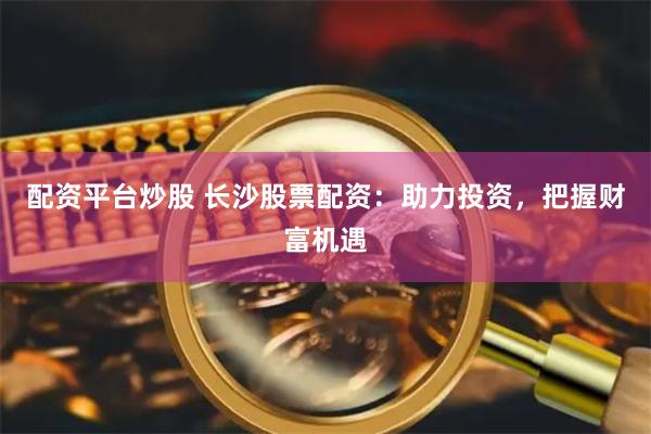 配资平台炒股 长沙股票配资：助力投资，把握财富机遇