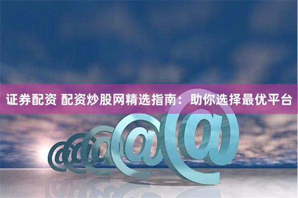 证券配资 配资炒股网精选指南：助你选择最优平台