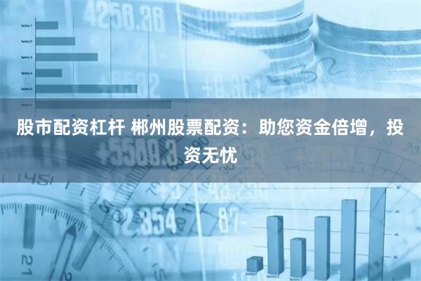 股市配资杠杆 郴州股票配资：助您资金倍增，投资无忧